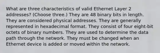 What are three characteristics of valid Ethernet Layer 2 addresses? (Choose three.) They are 48 binary bits in length. They are considered physical addresses. They are generally represented in hexadecimal format. They consist of four eight-bit octets of binary numbers. They are used to determine the data path through the network. They must be changed when an Ethernet device is added or moved within the network.