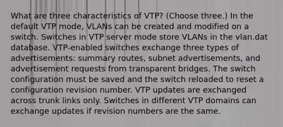 What are three characteristics of VTP? (Choose three.) In the default VTP mode, VLANs can be created and modified on a switch. Switches in VTP server mode store VLANs in the vlan.dat database. VTP-enabled switches exchange three types of advertisements: summary routes, subnet advertisements, and advertisement requests from transparent bridges. The switch configuration must be saved and the switch reloaded to reset a configuration revision number. VTP updates are exchanged across trunk links only. Switches in different VTP domains can exchange updates if revision numbers are the same.