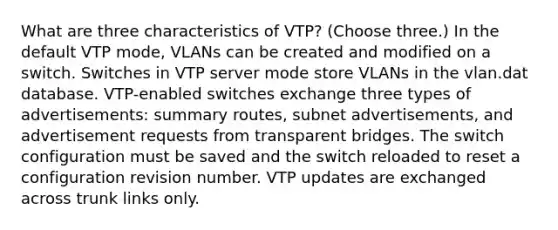 What are three characteristics of VTP? (Choose three.) In the default VTP mode, VLANs can be created and modified on a switch. Switches in VTP server mode store VLANs in the vlan.dat database. VTP-enabled switches exchange three types of advertisements: summary routes, subnet advertisements, and advertisement requests from transparent bridges. The switch configuration must be saved and the switch reloaded to reset a configuration revision number. VTP updates are exchanged across trunk links only.