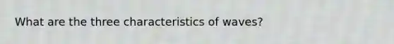 What are the three characteristics of waves?