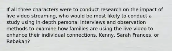 If all three characters were to conduct research on the impact of live video streaming, who would be most likely to conduct a study using in-depth personal interviews and observation methods to examine how families are using the live video to enhance their individual connections, Kenny, Sarah Frances, or Rebekah?