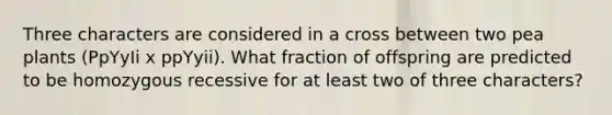 Three characters are considered in a cross between two pea plants (PpYyIi x ppYyii). What fraction of offspring are predicted to be homozygous recessive for at least two of three characters?