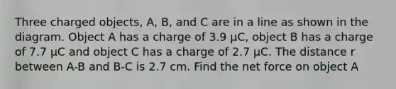 Three charged objects, A, B, and C are in a line as shown in the diagram. Object A has a charge of 3.9 μC, object B has a charge of 7.7 μC and object C has a charge of 2.7 μC. The distance r between A-B and B-C is 2.7 cm. Find the net force on object A