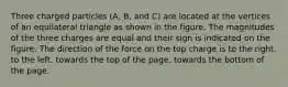 Three charged particles (A, B, and C) are located at the vertices of an equilateral triangle as shown in the figure. The magnitudes of the three charges are equal and their sign is indicated on the figure. The direction of the force on the top charge is to the right. to the left. towards the top of the page. towards the bottom of the page.