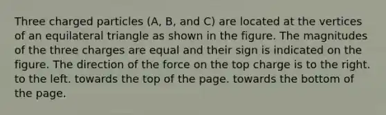 Three charged particles (A, B, and C) are located at the vertices of an equilateral triangle as shown in the figure. The magnitudes of the three charges are equal and their sign is indicated on the figure. The direction of the force on the top charge is to the right. to the left. towards the top of the page. towards the bottom of the page.