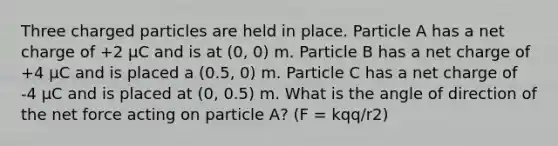 Three charged particles are held in place. Particle A has a net charge of +2 μC and is at (0, 0) m. Particle B has a net charge of +4 μC and is placed a (0.5, 0) m. Particle C has a net charge of -4 μC and is placed at (0, 0.5) m. What is the angle of direction of the net force acting on particle A? (F = kqq/r2)