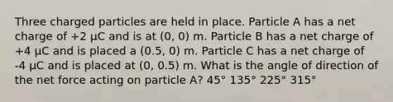 Three charged particles are held in place. Particle A has a net charge of +2 μC and is at (0, 0) m. Particle B has a net charge of +4 μC and is placed a (0.5, 0) m. Particle C has a net charge of -4 μC and is placed at (0, 0.5) m. What is the angle of direction of the net force acting on particle A? 45° 135° 225° 315°