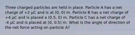 Three charged particles are held in place. Particle A has a net charge of +2 μC and is at (0, 0) m. Particle B has a net charge of +4 μC and is placed a (0.5, 0) m. Particle C has a net charge of -4 μC and is placed at (0, 0.5) m. What is the angle of direction of the net force acting on particle A?