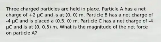 Three charged particles are held in place. Particle A has a net charge of +2 μC and is at (0, 0) m. Particle B has a net charge of -4 μC and is placed a (0.5, 0) m. Particle C has a net charge of -4 μC and is at (0, 0.5) m. What is the magnitude of the net force on particle A?