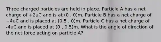 Three charged particles are held in place. Particle A has a net charge of +2uC and is at (0 , 0)m. Particle B has a net charge of +4uC and is placed at (0.5 , 0)m. Particle C has a net charge of -4uC and is placed at (0 , 0.5)m. What is the angle of direction of the net force acting on particle A?