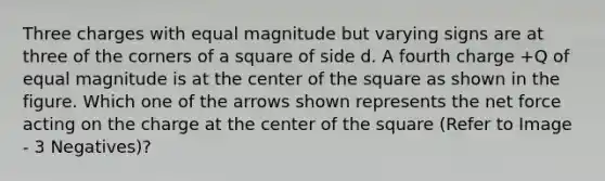 Three charges with equal magnitude but varying signs are at three of the corners of a square of side d. A fourth charge +Q of equal magnitude is at the center of the square as shown in the figure. Which one of the arrows shown represents the net force acting on the charge at the center of the square (Refer to Image - 3 Negatives)?