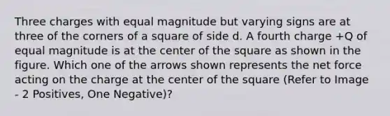 Three charges with equal magnitude but varying signs are at three of the corners of a square of side d. A fourth charge +Q of equal magnitude is at the center of the square as shown in the figure. Which one of the arrows shown represents the net force acting on the charge at the center of the square (Refer to Image - 2 Positives, One Negative)?