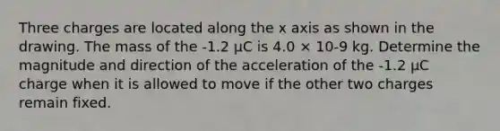 Three charges are located along the x axis as shown in the drawing. The mass of the -1.2 µC is 4.0 × 10-9 kg. Determine the magnitude and direction of the acceleration of the -1.2 µC charge when it is allowed to move if the other two charges remain fixed.