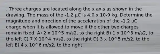 . Three charges are located along the x axis as shown in the drawing. The mass of the -1.2 µC is 4.0 x 10-9 kg. Determine the magnitude and direction of the acceleration of the -1.2 µC charge when it is allowed to move if the other two charges remain fixed. A) 2 x 10^5 m/s2, to the right B) 1 x 10^5 m/s2, to the left C) 7 X 10^4 m/s2, to the right D) 3 x 10^5 m/s2, to the left E) 4 x 10^6 m/s2, to the right