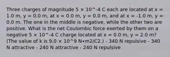 Three charges of magnitude 5 × 10^-4 C each are located at x = 1.0 m, y = 0.0 m, at x = 0.0 m, y = 0.0 m, and at x = -1.0 m, y = 0.0 m. The one in the middle is negative, while the other two are positive. What is the net Coulombic force exerted by them on a negative 5 × 10^-4 C charge located at x = 0.0 m, y = 2.0 m? (The value of k is 9.0 × 10^9 N∙m2/C2.) - 340 N repulsive - 340 N attractive - 240 N attractive - 240 N repulsive