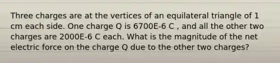 Three charges are at the vertices of an equilateral triangle of 1 cm each side. One charge Q is 6700E-6 C , and all the other two charges are 2000E-6 C each. What is the magnitude of the net electric force on the charge Q due to the other two charges?