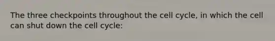 The three checkpoints throughout the cell cycle, in which the cell can shut down the cell cycle: