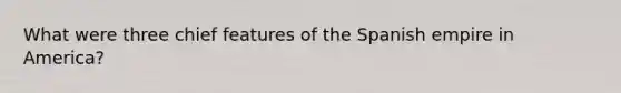 What were three chief features of the Spanish empire in America?