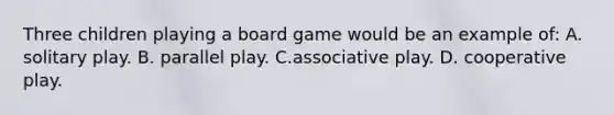 Three children playing a board game would be an example of: A. solitary play. B. parallel play. C.associative play. D. cooperative play.