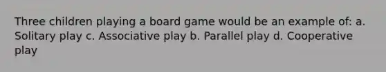 Three children playing a board game would be an example of: a. Solitary play c. Associative play b. Parallel play d. Cooperative play