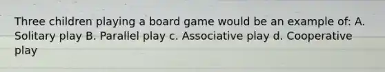 Three children playing a board game would be an example of: A. Solitary play B. Parallel play c. Associative play d. Cooperative play