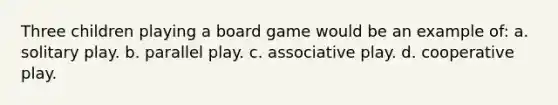 Three children playing a board game would be an example of: a. solitary play. b. parallel play. c. associative play. d. cooperative play.