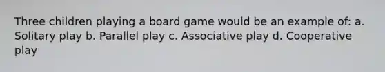 Three children playing a board game would be an example of: a. Solitary play b. Parallel play c. Associative play d. Cooperative play