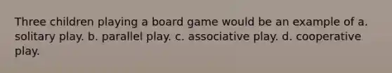 Three children playing a board game would be an example of a. solitary play. b. parallel play. c. associative play. d. cooperative play.