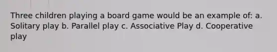 Three children playing a board game would be an example of: a. Solitary play b. Parallel play c. Associative Play d. Cooperative play