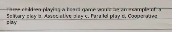 Three children playing a board game would be an example of: a. Solitary play b. Associative play c. Parallel play d. Cooperative play