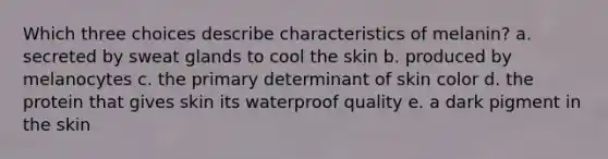 Which three choices describe characteristics of melanin? a. secreted by sweat glands to cool the skin b. produced by melanocytes c. the primary determinant of skin color d. the protein that gives skin its waterproof quality e. a dark pigment in the skin