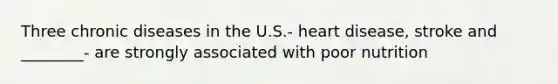 Three chronic diseases in the U.S.- heart disease, stroke and ________- are strongly associated with poor nutrition