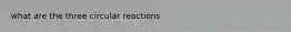 what are the three circular reactions