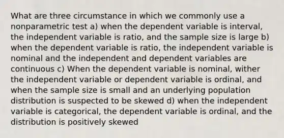 What are three circumstance in which we commonly use a nonparametric test a) when the dependent variable is interval, the independent variable is ratio, and the sample size is large b) when the dependent variable is ratio, the independent variable is nominal and the independent and dependent variables are continuous c) When the dependent variable is nominal, wither the independent variable or dependent variable is ordinal, and when the sample size is small and an underlying population distribution is suspected to be skewed d) when the independent variable is categorical, the dependent variable is ordinal, and the distribution is positively skewed