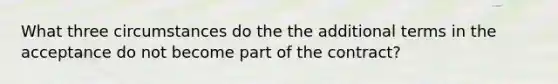 What three circumstances do the the additional terms in the acceptance do not become part of the contract?