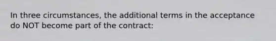 In three circumstances, the additional terms in the acceptance do NOT become part of the contract: