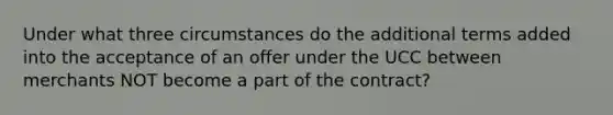 Under what three circumstances do the additional terms added into the acceptance of an offer under the UCC between merchants NOT become a part of the contract?