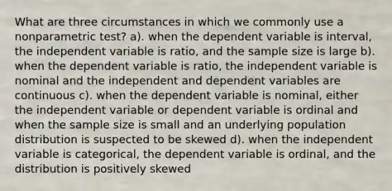 What are three circumstances in which we commonly use a nonparametric test? a). when the dependent variable is interval, the independent variable is ratio, and the sample size is large b). when the dependent variable is ratio, the independent variable is nominal and the independent and dependent variables are continuous c). when the dependent variable is nominal, either the independent variable or dependent variable is ordinal and when the sample size is small and an underlying population distribution is suspected to be skewed d). when the independent variable is categorical, the dependent variable is ordinal, and the distribution is positively skewed