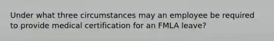 Under what three circumstances may an employee be required to provide medical certification for an FMLA leave?