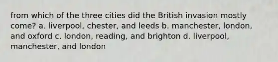 from which of the three cities did the British invasion mostly come? a. liverpool, chester, and leeds b. manchester, london, and oxford c. london, reading, and brighton d. liverpool, manchester, and london