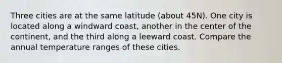 Three cities are at the same latitude (about 45N). One city is located along a windward coast, another in the center of the continent, and the third along a leeward coast. Compare the annual temperature ranges of these cities.