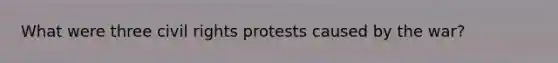 What were three civil rights protests caused by the war?