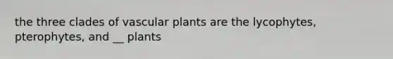 the three clades of vascular plants are the lycophytes, pterophytes, and __ plants