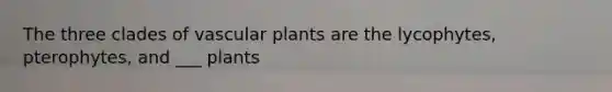 The three clades of vascular plants are the lycophytes, pterophytes, and ___ plants