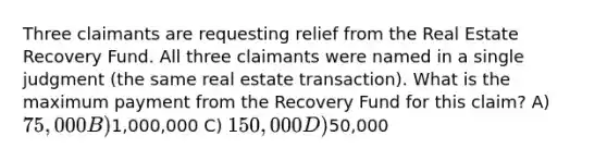 Three claimants are requesting relief from the Real Estate Recovery Fund. All three claimants were named in a single judgment (the same real estate transaction). What is the maximum payment from the Recovery Fund for this claim? A) 75,000 B)1,000,000 C) 150,000 D)50,000