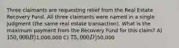 Three claimants are requesting relief from the Real Estate Recovery Fund. All three claimants were named in a single judgment (the same real estate transaction). What is the maximum payment from the Recovery Fund for this claim? A) 150,000 B)1,000,000 C) 75,000 D)50,000