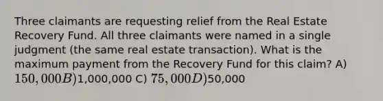 Three claimants are requesting relief from the Real Estate Recovery Fund. All three claimants were named in a single judgment (the same real estate transaction). What is the maximum payment from the Recovery Fund for this claim? A) 150,000 B)1,000,000 C) 75,000 D)50,000