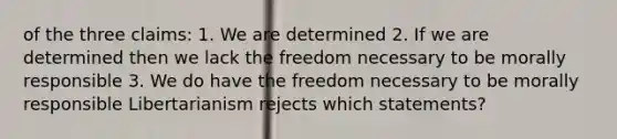 of the three claims: 1. We are determined 2. If we are determined then we lack the freedom necessary to be morally responsible 3. We do have the freedom necessary to be morally responsible Libertarianism rejects which statements?