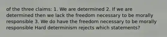 of the three claims: 1. We are determined 2. If we are determined then we lack the freedom necessary to be morally responsible 3. We do have the freedom necessary to be morally responsible Hard determinism rejects which statements?