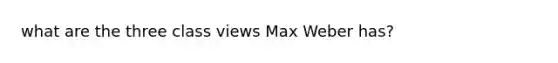 what are the three class views Max Weber has?